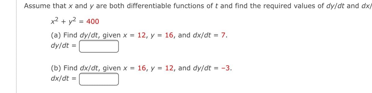 Assume that x and y are both differentiable functions of t and find the required values of dy/dt and dx/
x² + y2 = 400
(a) Find dy/dt, given x = 12, y = 16, and dx/dt = 7.
dy/dt =
(b) Find dx/dt, given x = 16, y = 12, and dy/dt = -3.
dx/dt =
