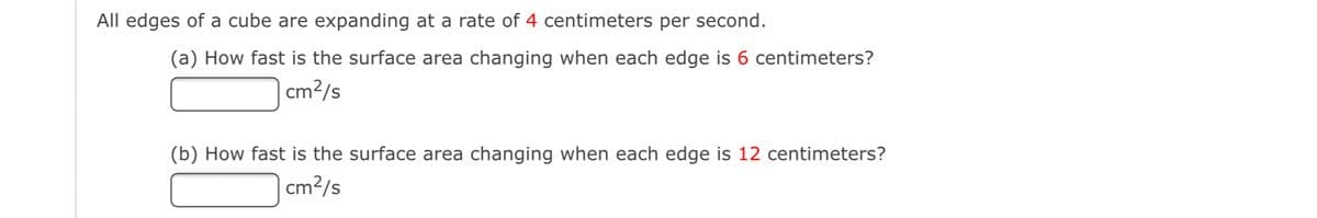 All edges of a cube are expanding at a rate of 4 centimeters per second.
(a) How fast is the surface area changing when each edge is 6 centimeters?
| cm2/s
(b) How fast is the surface area changing when each edge is 12 centimeters?
cm?/s
