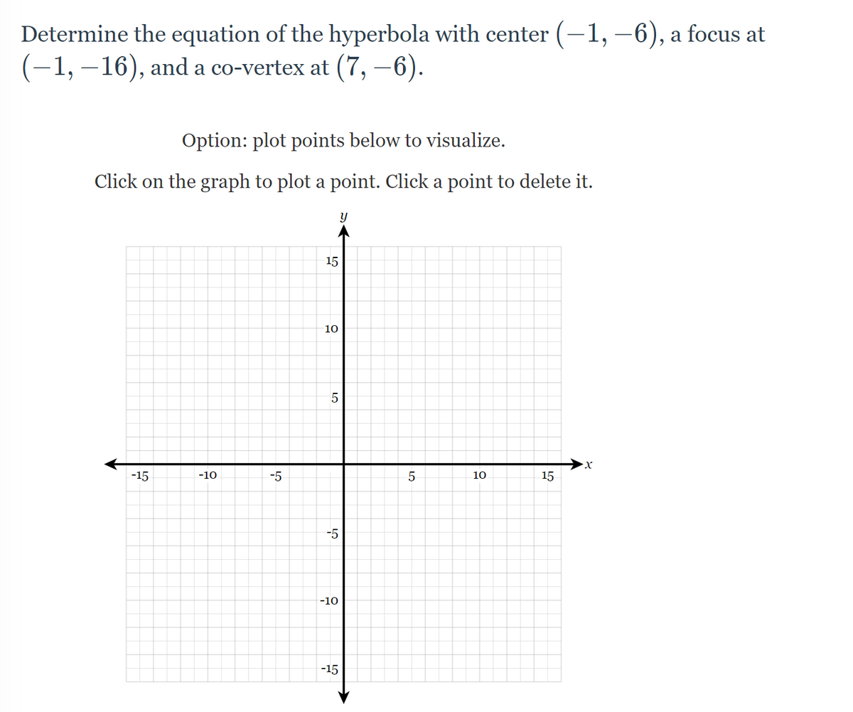 Determine the equation of the hyperbola with center (-1,-6), a focus at
(−1, −16), and a co-vertex at (7, −6).
Option: plot points below to visualize.
Click on the graph to plot a point. Click a point to delete it.
y
·X
-15
10
-10
-5
15
10
5
-5
-10
-15
LO
5
15