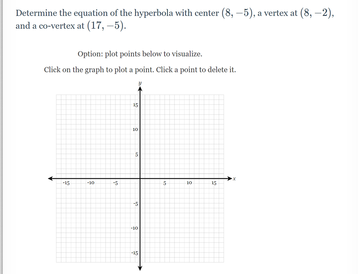 Determine the equation of the hyperbola with center (8,-5), a vertex at (8,-2),
and a co-vertex at (17, −5).
Option: plot points below to visualize.
Click on the graph to plot a point. Click a point to delete it.
y
X
-15
10
15
-10
-5
15
10
LO
5
-5
-10
-15
5