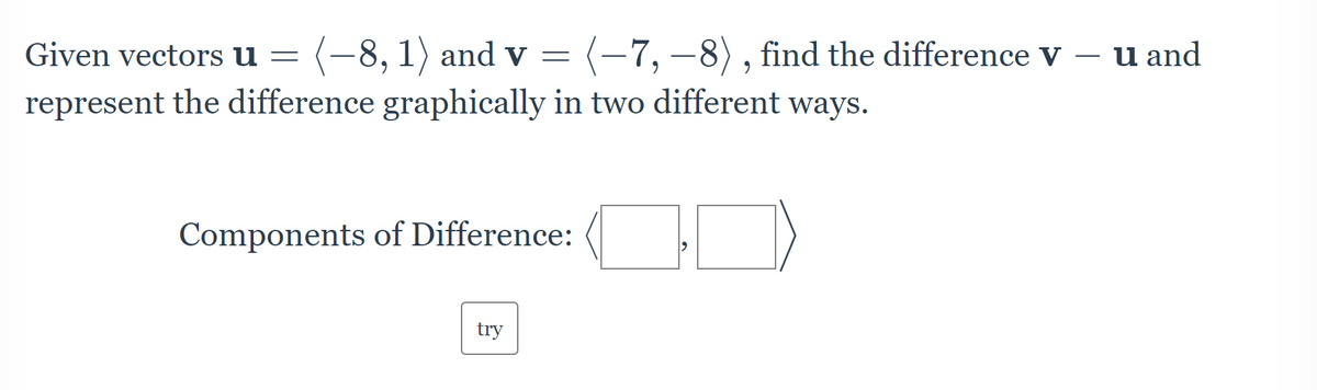 Given vectors u = (-8, 1) and v = (-7, -8), find the difference v
represent the difference graphically in two different ways.
Components of Difference:
try
u and