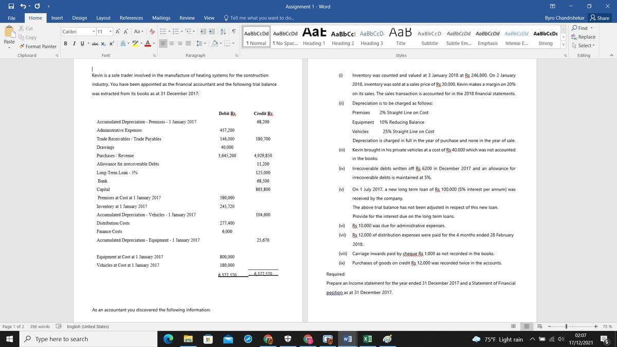 Assignment 1 - Word
困
File
Home
Insert
Design
Layout
References
Mailings
Review
View
O Tell me what you want to do...
Byro Chandrshekar & Share
X Cut
A A
外 T
O Find -
Calibri
11
Aa-
AaBbCcDd AaBbCcDd Aa E AaBbCcl AaBbCcD AaB AaBbCcD AaBbCcDd AaBbCcDd AaBbCcDd AaBbCcDc
e Copy
Sac Replace
Paste
V Format Painter
BIU-abe X, x A - aly - A
1 Normal
I No Spac. Heading 1
Heading 2
Heading 3
Title
Subtitle
Subtle Em.. Emphasis
Intense E...
Strong
A Select -
Clipboard
Font
Paragraph
Styles
Editing
Kevin is a sole trader involved in the manufacture of heating systems for the construction
(i)
Inventory was counted and valued at 3 January 2018 at Rs 246,800. On 2 January
industry. You have been appointed as the financial accountant and the following trial balance
2018, inventory was sold at a sales price of Rs 30,000. Kevin makes a margin on 20%
was extracted from its books as at 31 December 2017:
on its sales. The sales transaction is accounted for in the 2018 financial statements.
(ii)
Depreciation is to be charged as follows:
Debit Rs
Credit Rs.
Premises
2% Straight Line on Cost
Accumulated Depreciation - Premises - 1 January 2017
68,200
Equipment 10% Reducing Balance
Administrative Expenses
457,200
25% Straight Line on Cost
Vehicles
Trade Receivables / Trade Payables
146,000
180,700
Depreciation is charged in full in the year of purchase and none in the year of sale.
Drawings
40,000
(ii)
Kevin brought in his private vehicles at a cost of Rs 40,000 which was not accounted
Purchases / Revenue
3,645,200
4,929,850
in the books.
Allowance for irrecoverable Debts
11,200
(iv)
Irrecoverable debts written off Rs 6200 in December 2017 and an allowance for
Long-Term Loan - 5%
125,000
irrecoverable debts is maintained at 5%.
Bank
68,500
Capital
863,800
(v)
On 1 July 2017, a new long term loan of Rs 100,000 (5% interest per annum) was
Premises at Cost at 1 January 2017
580,000
received by the company.
Inventory at 1 January 2017
245,720
The above trial balance has not been adjusted in respect of this new loan.
Accumulated Depreciation - Vehicles - 1 January 2017
104,600
Provide for the interest due on the long term loans.
Distribution Costs
277,400
(vi)
Rs 10,000 was due for administrative expenses.
Finance Costs
6,000
(vii) Rs 12,000 of distribution expenses were paid for the 4 months ended 28 February
Accumulated Depreciation - Equipment - 1 January 2017
25,670
2018.
(viii) Carriage inwards paid by cheque Rs 1,000 as not recorded in the books.
Equipment at Cost at 1 January 2017
800,000
Vehicles at Cost at 1 January 2017
180,000
(ix)
Purchases of goods on credit Rs 12,000 was recorded twice in the accounts.
6377 520
6 377 520
Required:
Prepare an Income statement for the year ended 31 December 2017 and a Statement of Financial
Bosition as at 31 December 2017.
As an accountant you discovered the following information:
Page 1 of 2
396 words
E English (United States)
+
70 %
02:07
O Type here to search
75°F Light rain
17/12/2021
(6
