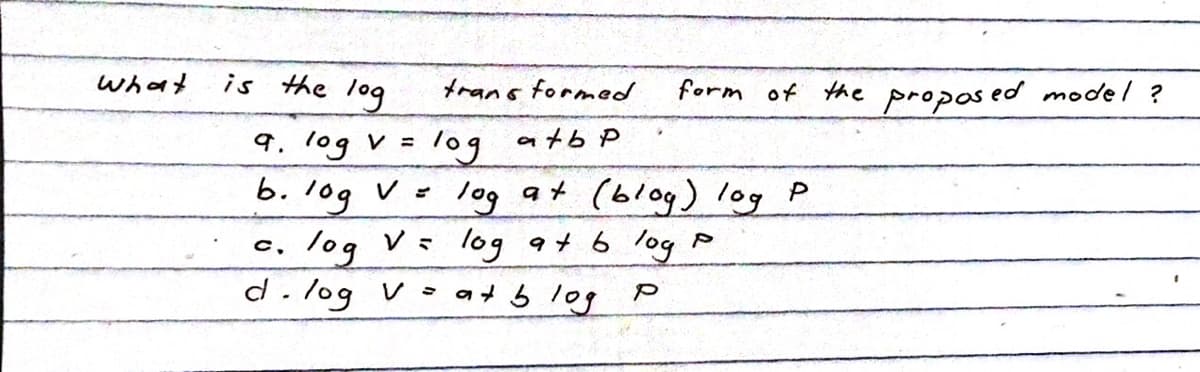 what
is the log
trans formed.
log
atbp
log at (blog) log
log at blog P
at blog
9. log v =
b. 10g V =
C,
log
d. log V=
form of the proposed model?
P