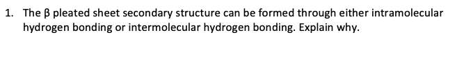 1. The B pleated sheet secondary structure can be formed through either intramolecular
hydrogen bonding or intermolecular hydrogen bonding. Explain why.
