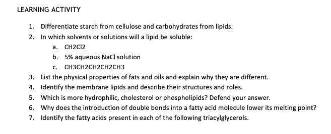 LEARNING ACTIVITY
1. Differentiate starch from cellulose and carbohydrates from lipids.
2. In which solvents or solutions will a lipid be soluble:
a. CH2C12
b. 5% aqueous NaCl solution
c. CH3CH2CH2CH2CH3
3. List the physical properties of fats and oils and explain why they are different.
4. Identify the membrane lipids and describe their structures and roles.
5. Which is more hydrophilic, cholesterol or phospholipids? Defend your answer.
6. Why does the introduction of double bonds into a fatty acid molecule lower its melting point?
7. Identify the fatty acids present in each of the following triacylglycerols.
