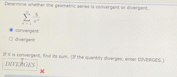 Determine whether the geometric series is convergent or divergent.
00
5
n = 1
convergent
O divergent
If it is convergent, find its sum. (If the quantity diverges, enter DIVERGES.)
DIVERGES
