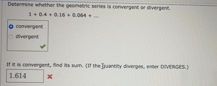 Determine whether the geometric series is convergent or divergent.
1 + 0.4 + 0.16 + 0.064 + ...
convergent
O divergent
If it is convergent, find its sum. (If the uantity diverges, enter DIVERGES.)
1.614
