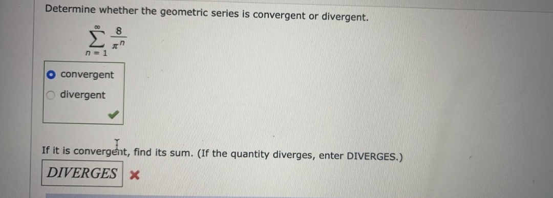 Determine whether the geometric series is convergent or divergent.
8
Σ
n = 1
convergent
O divergent
If it is convergent, find its sum. (If the quantity diverges, enter DIVERGES.)
DIVERGES x
