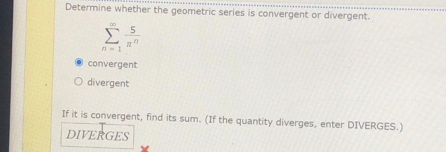 Determine whether the geometric series is convergent or divergent.
00
Σ
n = 1
convergent
O divergent
If it is convergent, find its sum. (If the quantity diverges, enter DIVERGES.)
DIVERGES
