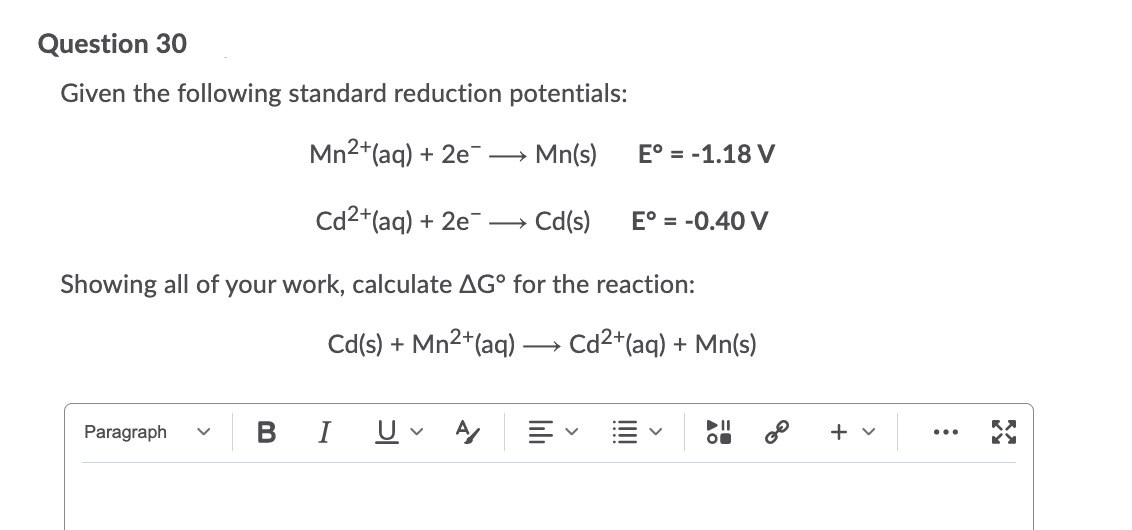 Question 30
Given the following standard reduction potentials:
Mn2+(aq) + 2e
Mn(s)
E° = -1.18 V
Cd2+(aq) + 2e¯
Cd(s)
E° = -0.40 V
>
Showing all of your work, calculate AG° for the reaction:
Cd(s) + Mn2+(aq)
Cd2+(aq) + Mn(s)
Paragraph
В
I
U
+ v
...
