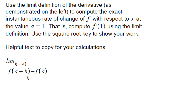 Use the limit definition of the derivative (as
demonstrated on the left) to compute the exact
instantaneous rate of change of f with respect to x at
the value a = 1. That is, compute f'(1) using the limit
definition. Use the square root key to show your work.
Helpful text to copy for your calculations
limn0
f(a+h)-f(a)

