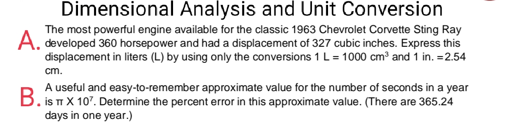 Dimensional Analysis and Unit Conversion
The most powerful engine available for the classic 1963 Chevrolet Corvette Sting Ray
A. developed 360 horsepower and had a displacement of 327 cubic inches. Express this
displacement in liters (L) by using only the conversions 1 L = 1000 cm³ and 1 in. =2.54
cm.
A useful and easy-to-remember approximate value for the number of seconds in a year
B. is T X 107. Determine the percent error in this approximate value. (There are 365.24
days in one year.)
