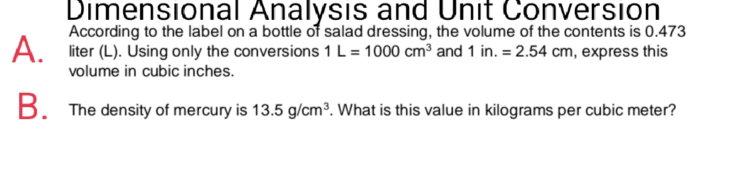 Dimensional Analysis and Unit Conversion
According to the label on a bottle of salad dressing, the volume of the contents is 0.473
A.
liter (L). Using only the conversions 1 L = 1000 cm3 and 1 in. = 2.54 cm, express this
volume in cubic inches.
B. The density of mercury is 13.5 g/cm3. What is this value in kilograms per cubic meter?
