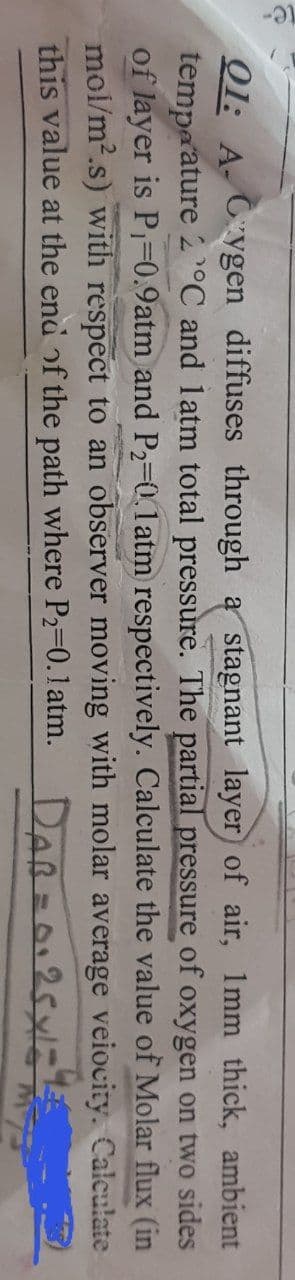 01: A Cygen diffuses through a stagnant layer of air, 1mm thick, ambient
temperature 2 °C and latm total pressure. The partial pressure of oxygen on two sides
of layer is P₁=0.9atm and P₂-0.1 atm respectively. Calculate the value of Molar
mol/m².s) with respect to an observer moving with molar average veiocity.
this value at the end of the path where P₂-0.1 atm. Daß = 0125x
flux (in
Calculate