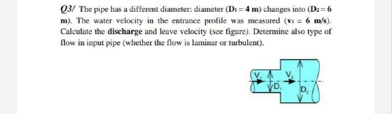 Q3/ The pipe has a different diameter: diameter (Di = 4 m) changes into (Dz = 6
m). The water velocity in the entrance profile was measured (vi = 6 m/s).
Calculate the discharge and leave velocity (see figure). Determine also type of
flow in input pipe (whether the flow is laminar or turbulent).
D,
D,
