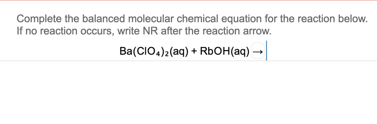 Complete the balanced molecular chemical equation for the reaction below.
If no reaction occurs, write NR after the reaction arrow.
Ba(CIO4)2(aq) + RBOH(aq) -
