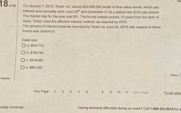 Ma
18 of 40
On January 1, 2018, Tantor Inc. issued $20,000,000 worth of face value bonds, which pay
interest semi-annually each June 30th and December 31 at a stated rate of 6% per annum.
The market rate for the year was 8%. The bonds mature exactly 10 years from the date of
issue. Tantor uses the effective interest method, as required by IFRS.
The amount of interest expense recorded by Tantor on June 30, 2018 with respect to these
bonds was closest to:
Select one:
O a. $634,733.
b. $799,780.
Oc $518,465.
Od. $691,287.
Notes (
Unsure
Prev Page 2 3 4 5 6 7 8 9 10 11 Next Page
Finish atter
cordia University
Having technical difficulties during an exam? Call 1-888-202-8615 for s
