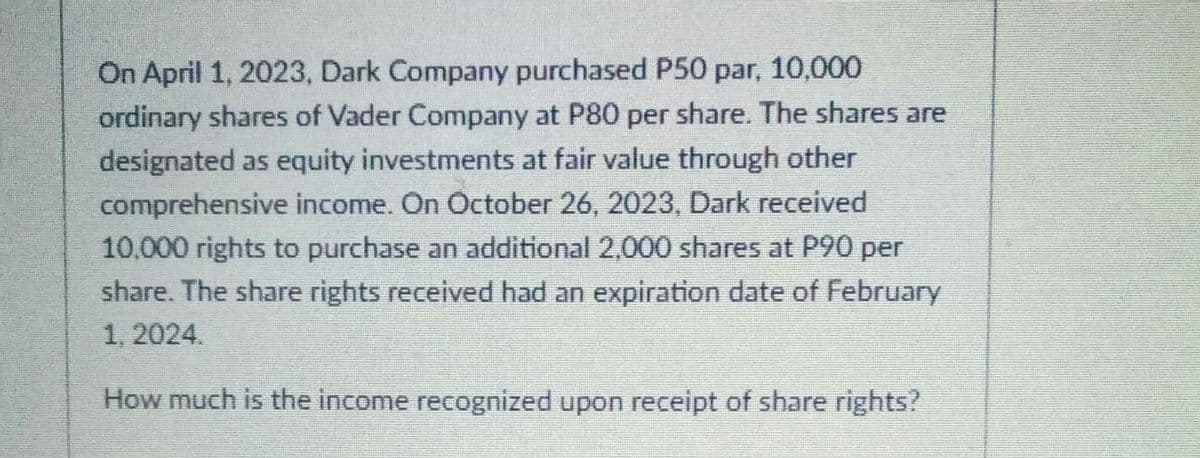 On April 1, 2023, Dark Company purchased P50 par, 10,000
ordinary shares of Vader Company at P80 per share. The shares are
designated as equity investments at fair value through other
comprehensive income. On October 26, 2023, Dark received
10,000 rights to purchase an additional 2,000 shares at P90 per
share. The share rights received had an expiration date of February
1, 2024.
How much is the income recognized upon receipt of share rights?
