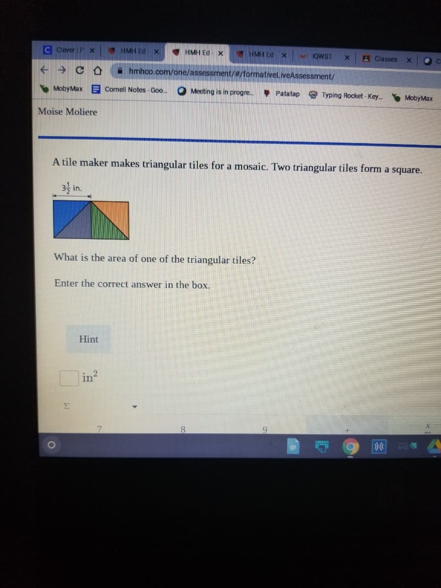 C Clever | P
1 HMH Ed
V HMH Ed X
HMH EdX
KKOWST
A Classes
->
A hmhco.com/one/assessment/#/formativeliveAssessment/
MobyMax E Cornell Notes - Goo.
O Meeting is in progre.
• Patatap
* Typing Rocket - Key.
S MobyMax
Moise Moliere
A tile maker makes triangular tiles for a mosaic. Two triangular tiles form a square.
3 in.
What is the area of one of the triangular tiles?
Enter the correct answer in the box.
Hint
in
Σ
8.
9.
