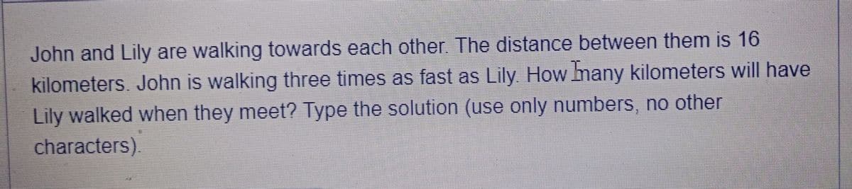 John and Lily are walking towards each other. The distance between them is 16
kilometers. John is walking three times as fast as Lily. How many kilometers will have
Lily walked when they meet? Type the solution (use only numbers, no other
characters)
