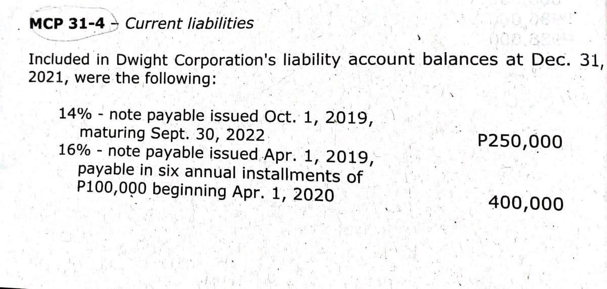 MCP 31-4- Current liabilities
Included in Dwight Corporation's liability account balances at Dec. 31,
2021, were the following:
14% - note payable issued Oct. 1, 2019,
maturing Sept. 30, 2022
16% - note payable issued Apr. 1, 2019,
payable in six annual installments of
P100,000 beginning Apr. 1, 2020
P250,000
400,000