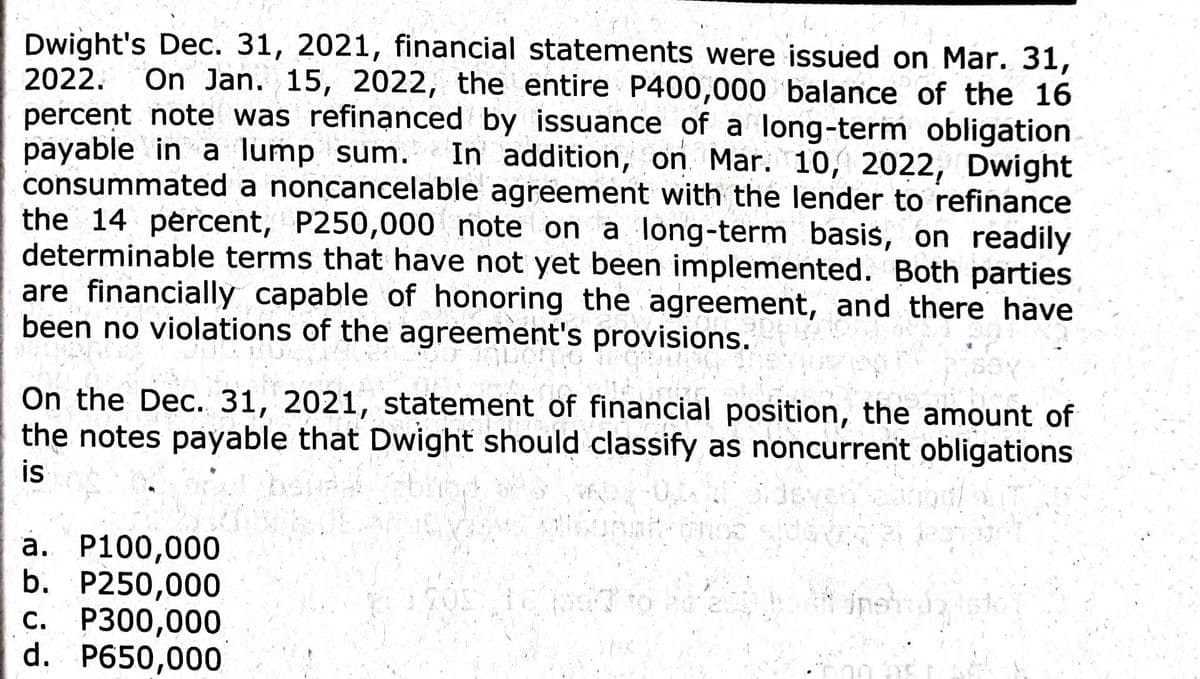Dwight's Dec. 31, 2021, financial statements were issued on Mar. 31,
2022. On
On Jan. 15, 2022, the entire P400,000 balance of the 16
percent note was refinanced by issuance of a long-term obligation
payable in a lump sum. In addition, on Mar. 10, 2022, Dwight
consummated a noncancelable agreement with the lender to refinance
the 14 percent, P250,000 note on a long-term basis, on readily
determinable terms that have not yet been implemented. Both parties
are financially capable of honoring the agreement, and there have
been no violations of the agreement's provisions.
GLASSW
onio
On the Dec. 31, 2021, statement of financial position, the amount of
the notes payable that Dwight should classify as noncurrent obligations
is
a. P100,000
b. P250,000
c. P300,000
d. P650,000
10507723
og