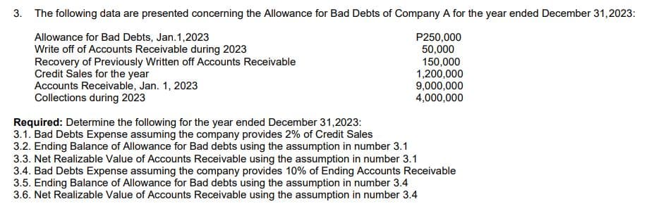 3. The following data are presented concerning the Allowance for Bad Debts of Company A for the year ended December 31, 2023:
Allowance for Bad Debts, Jan.1,2023
Write off of Accounts Receivable during 2023
P250,000
50,000
150,000
Recovery of Previously Written off Accounts Receivable
Credit Sales for the year
1,200,000
Accounts Receivable, Jan. 1, 2023
Collections during 2023
Required: Determine the following for the year ended December 31,2023:
3.1. Bad Debts Expense assuming the company provides 2%
Credit Sales
9,000,000
4,000,000
3.2. Ending Balance of Allowance for Bad debts using the assumption in number 3.1
3.3. Net Realizable Value of Accounts Receivable using the assumption in number 3.1
3.4. Bad Debts Expense assuming the company provides 10% of Ending Accounts Receivable
3.5. Ending Balance of Allowance for Bad debts using the assumption in number 3.4
3.6. Net Realizable Value of Accounts Receivable using the assumption in number 3.4