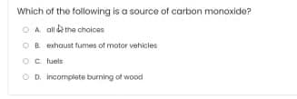 Which of the following is a source of carbon monoxide?
O A. ali d the choices
OB exhaust fumes of motor vehicles
Oc luels
O D. incomplete burning of wood
