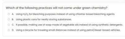 Which of the following practices will not come under green chemistry?
O A Using H,0, for bleaching purposes instead of using chlorine-based bleaching agents.
OB. Using plastic cans for neatly storing substances
Oc t possible, making use of soop made at vegetable oils instood of using synthetic detergents.
O D. Using a bicycia tor traveling small distances instead of using petrol/diesel-based vehicies,
