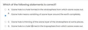 Which of the following statements is correct?
O A Ozone hole is o hole formed in the strotosphere trom which ozone oozes out.
E Ozone hole means vanishing of ozone layer around the earth completely.
Oc. Ozone hole is thinning of the ozone kayer of the strotosphere at some pioces.
O D. Ozone hole is a hole farmed in the troposphere from which ozone oozes out.
