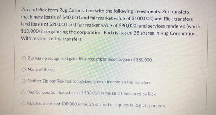 Zip and Rick form Rug Corporation with the following investments. Zip transfers
machinery (basis of $40,000 and fair market value of $100,000) and Rick transfers
land (basis of $20,000 and fair market value of $90,000) and services rendered (worth
$10,000) in organizing the corporation. Each is issued 25 shares in Rug Corporation.
With respect to the transfers:
Zip has no recognized gain: Rick recognizes income/gain of $80.000.
O None of these.
O Neither Zip nor Rick has recognized gain or income on the transfers.
O Rug Corporation has a basis of $30,000 in the land transferred by Rick.
O Rick has a basis of $30.000 in the 25 shares he acquires in Rug Corporation.
