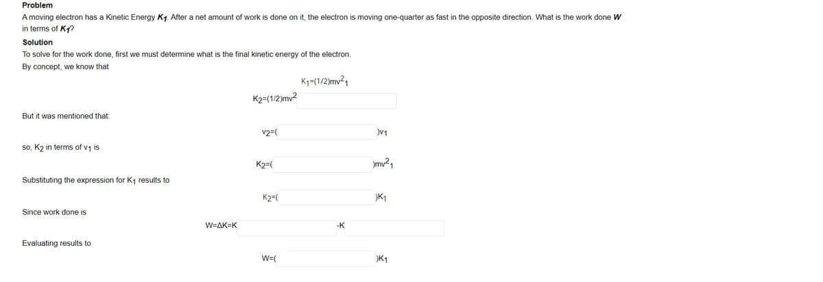 Problem
A moving electron has a Kinetic Energy K1. After a net amount of work is done on it, the electron is moving one-quarter as fast in the opposite direction. What is the work done W
in terms of K1?
Solution
To solve for the work done, first we must determine what is the final kinetic energy of the electron.
By concept, we know that
K1=(1/2)mv²,
K2=(1/2)mv2
But it was mentioned that:
v2=(
V1
so, K2 in terms of v1 is
K2=(
mv²,
Substituting the expression for K1 results to
K2=(
)K1
Since work done is
W=AK=K
-K
Evaluating results to
W=(
)K1
