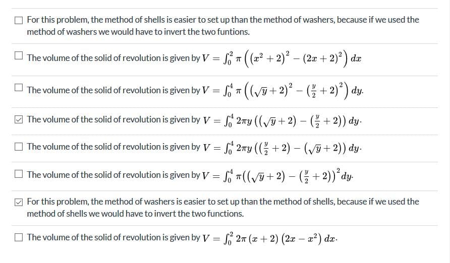 For this problem, the method of shells is easier to set up than the method of washers, because if we used the
method of washers we would have to invert the two funtions.
O The volume of the solid of revolution is given by V = S T( (2? + 2) – (2x + 2)?) da
O The volume of the solid of revolution is given by V = T ((+2) – ( + 2)´) dy.
The volume of the solid of revolution is given by V = S 2ny ((+ 2) - (+ 2)) dy.
O The volume of the solid of revolution is given by V = 2ny (( + 2) –- (+ 2)) dy.
O The volume of the solid of revolution is given by V = T((+ 2) - (G+ 2)) dy-
For this problem, the method of washers is easier to set up than the method of shells, because if we used the
method of shells we would have to invert the two functions.
O The volume of the solid of revolution is given by V = 27 (x + 2) (2x – x2) dx-
