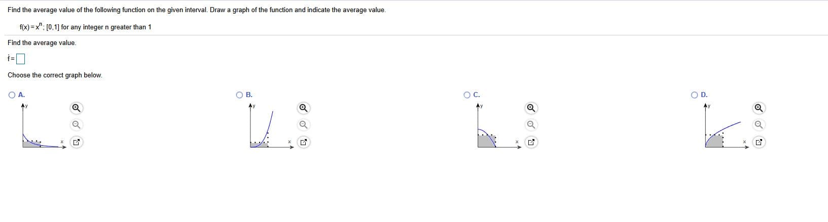 Find the average value of the following function on the given interval. Draw a graph of the function and indicate the average value.
f(x) = x"; [0,1] for any integer n greater than 1
Find the average value.
Choose the correct graph below.
O A.
OB.
OC.
O D.
Ay
