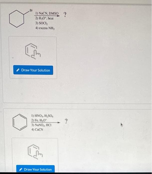 Br
1) NaCN, DMSQ 2
2) Но". heat
3) SOCI,
4) excess NH3
Draw Your Solution
1) HNO. H,SO,
2) Fe. H,O*
3) NANO, HCI
4) CUCN
Draw Your Solution
