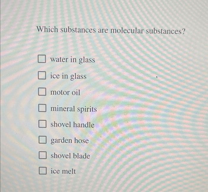 Which substances are molecular substances?
O water in glass
ice in glass
motor oil
mineral spirits
shovel handle
garden hose
shovel blade
ice melt
