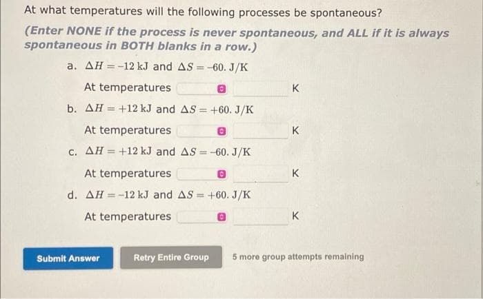 At what temperatures will the following processes be spontaneous?
(Enter NONE if the process is never spontaneous, and ALL if it is always
spontaneous in BOTH blanks in a row.)
a. AH =-12 kJ and AS = -60. J/K
At temperatures
K
b. AH = +12 kJ and AS = +60. J/K
At temperatures
K
c. AH = +12 kJ and AS = -60. J/K
%3D
At temperatures
K
d. AH = -12 kJ and AS = +60. J/K
%3D
%3D
At temperatures
K
Submit Answer
Retry Entire Group
5 more group attempts remaining
