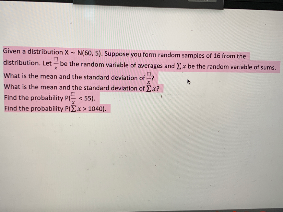 Given a distribution X ~ N(60, 5). Suppose you form random samples of 16 from the
distribution. Let – be the random variable of averages and Ex be the random variable of sums.
-
D.
What is the mean and the standard deviation of ?
What is the mean and the standard deviation of x?
,口
Find the probability P( < 55).
Find the probability P(Ex > 1040).
