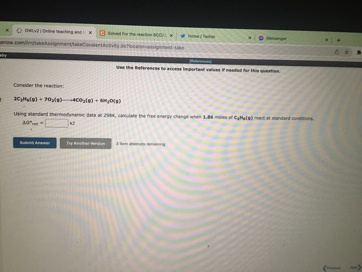 * OWLV2 | Online teaching and le x
c Solved For the reaction 6CO2 X
y Home / Twitter
O Messenger
enow.com/ilrn/takeAssignment/takeCovalentActivity.do?locator=assignment-take
stry
[References)
Use the References to access important values if needed for this question.
Consider the reaction:
2C2H6(g) + 702(g)→4C02(g) + 6H20(g)
Using standard thermodynamic data at 298K, calculate the free energy change when 1.86 moles of C2H6(g) react at standard conditions.
AG°rxn =
kJ
Submit Answer
Try Another Version
3 item attempts remaining
Previous
Next

