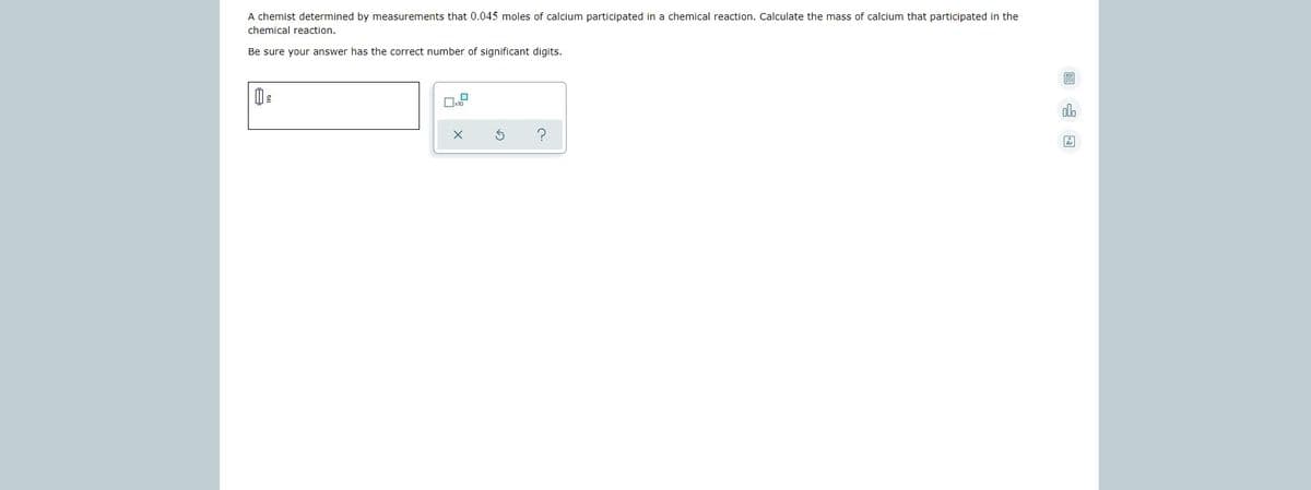 A chemist determined by measurements that 0.045 moles of calcium participated in a chemical reaction. Calculate the mass of calcium that participated in the
chemical reaction.
Be sure your answer has the correct number of significant digits.
alo
