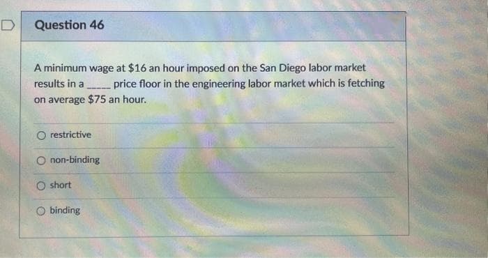 D
Question 46
A minimum wage at $16 an hour imposed on the San Diego labor market
results in a price floor in the engineering labor market which is fetching
on average $75 an hour.
O restrictive
----
O non-binding
O short
binding