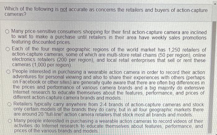 Which of the following is not accurate as concerns the retailers and buyers of action-capture
cameras?
O Many price-sensitive consumers shopping for their first action-capture camera are inclined
to wait to make a purchase until retailers in their area have weekly sales promotions
featuring discounted prices.
O Each of the four major geographic regions of the world market has 1,250 retailers of
action-capture cameras, some of which are multi-store retail chains (50 per region), online
electronics retailers (200 per region), and local retail enterprises that sell or rent these
cameras (1,000 per region).
People interested in purchasing a wearable action camera in order to record their action
adventures for personal viewing and also to share their experiences with others (perhaps
on Facebook or other sites) are generally quite aware that there are often big differences in
the prices and performance of various camera brands and a big majority do extensive
Internet research to educate themselves about the features, performance, and prices of
different action-capture camera brands and models.
O Retailers typically carry anywhere from 2-4 brands of action-capture cameras and stock
only certain models of the brands they do carry, but in all four geographic markets there
are around 20 "full-line" action camera retailers that stock most all brands and models.
O Many people interested in purchasing a wearable action cameras to record videos of their
activities do Internet research to educate themselves about features, performance, and
prices of the various brands and models.