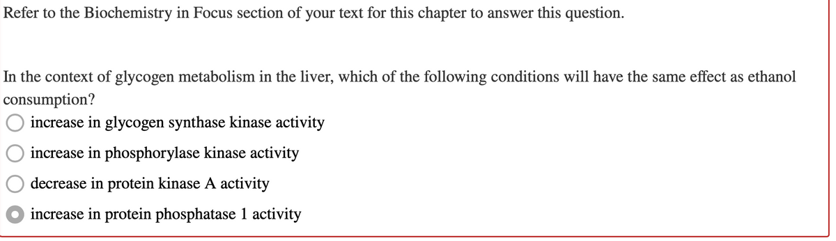 Refer to the Biochemistry in Focus section of your text for this chapter to answer this question.
In the context of glycogen metabolism in the liver, which of the following conditions will have the same effect as ethanol
consumption?
increase in glycogen synthase kinase activity
increase in phosphorylase kinase activity
decrease in protein kinase A activity
● increase in protein phosphatase 1 activity