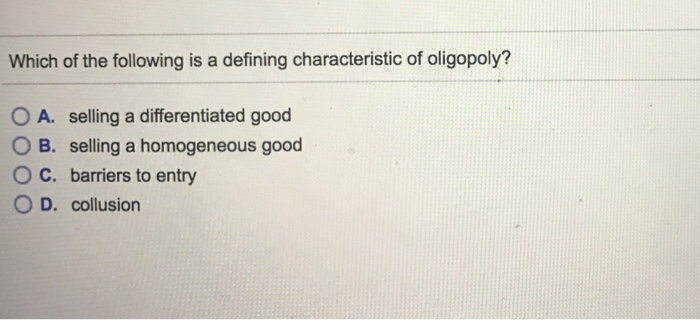 Which of the following is a defining characteristic of oligopoly?
OA. selling a differentiated good
OB. selling a homogeneous good
C.
barriers to entry
D. collusion