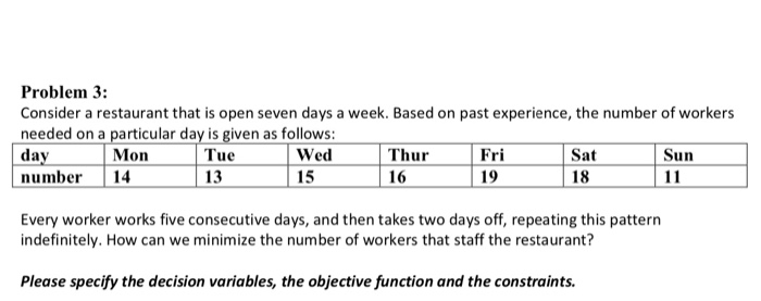 Problem 3:
Consider a restaurant that is open seven days a week. Based on past experience, the number of workers
needed on a particular day is given as follows:
day
Tue
Wed
number
13
15
Mon
14
Thur
16
Fri
19
Sat
18
Every worker works five consecutive days, and then takes two days off, repeating this pattern
indefinitely. How can we minimize the number of workers that staff the restaurant?
Please specify the decision variables, the objective function and the constraints.
Sun
11