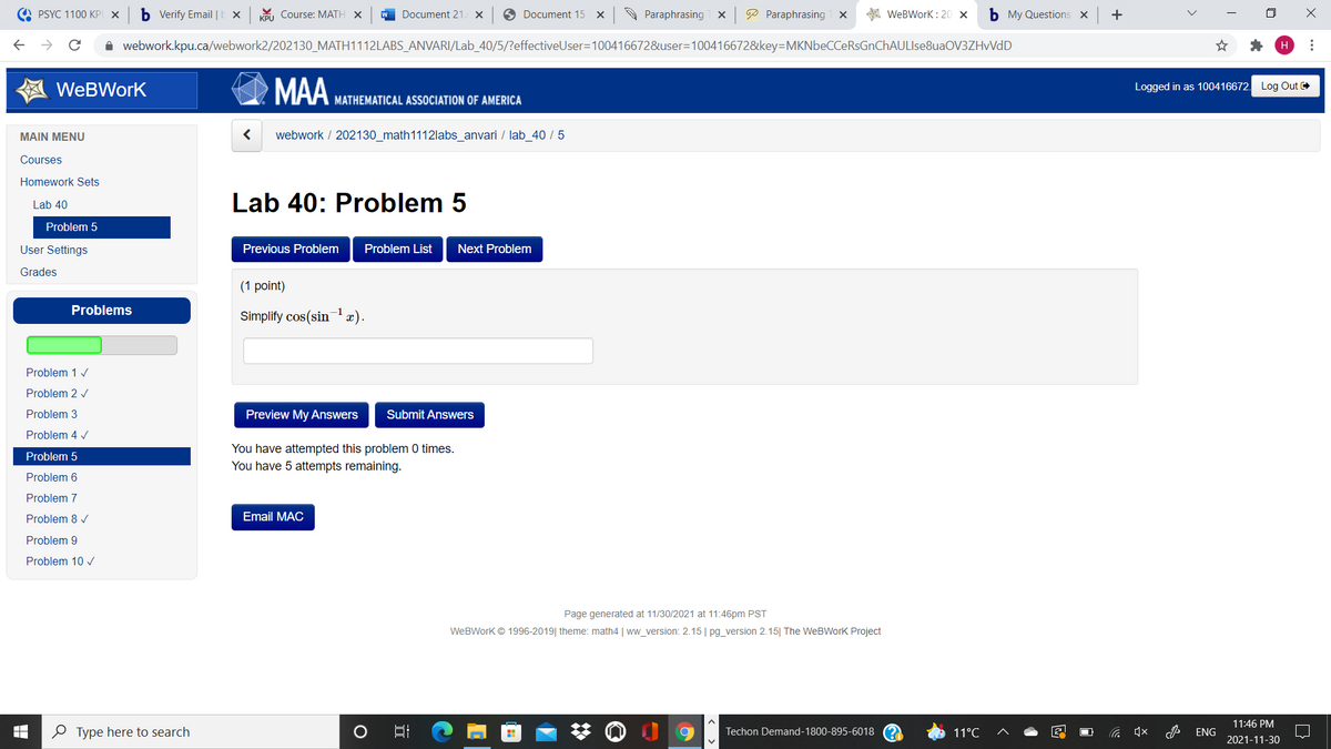A PSYC 1100 KP X
b Verify Email |E ×
KPU Course: MATH X
W Document 21. X
O Document 15 x
A Paraphrasing x
P Paraphrasing x
A WeBWork : 20 x
b My Questions X
A webwork.kpu.ca/webwork2/202130_MATH1112LABS_ANVARI/Lab_40/5/?effectiveUser=100416672&user=100416672&key=MKNbeCCeRsGnChAULIse8uaOV3ZHvVdD
H
WeBWork
MAA MATHEMATICAL ASSOCIATION OF AMERICA
Logged in as 100416672. Log Out
MAIN MENU
webwork / 202130_math1112labs_anvari / lab_40 / 5
Courses
Homework Sets
Lab 40: Problem 5
Lab 40
Problem 5
User Settings
Previous Problem
Problem List
Next Problem
Grades
(1 point)
Problems
Simplify cos(sin x).
Problem 1 /
Problem 2 v
Problem 3
Preview My Answers
Submit Answers
Problem 4 v
You have attempted this problem 0 times.
You have 5 attempts remaining.
Problem 5
Problem 6
Problem 7
Problem 8 /
Email MAC
Problem 9
Problem 10 v
Page generated at 11/30/2021 at 11:46pm PST
WeBWork © 1996-2019| theme: math4 | ww_version: 2.15| pg_version 2.15| The WeBWork Project
11:46 PM
O Type here to search
Techon Demand-1800-895-6018
11°C
ENG
2021-11-30
...
