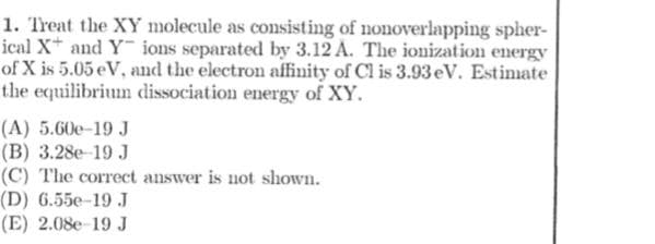 1. Treat the XY molecule as consisting of nonoverlapping spher-
ical X* and Y ions separated by 3.12 A. The ionization energy
of X is 5.05 eV, and the electron affinity of Cl is 3.93 eV. Estinate
the equilibrium dissociation energy of XY.
(A) 5.60e-19 J
(B) 3.28e-19 J
(C) The correct answer is not shown.
(D) 6.55e-19 J
(E) 2.08e-19 J
