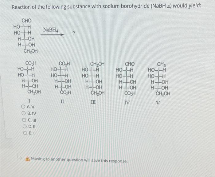 Reaction of the following substance with sodium borohydride (NaBH 4) would yield:
CHO
HOH
HO-H
H-OH
H--OH
CH-OH
NABH,
CO-H
HO--H
HO-H
H--OH
H--OH
CHOH
CO-H
HOA
HOH
H--OH
H--OH
CO-H
CH-OH
HO--H
HO-H
H--OH
H--OH
CH-OH
CHO
HO-H
HOH
H--OH
H--OH
CH3
HO- H
HOH
H--OH
H--OH
CH-OH
II
II
IV
O A.V
O B. IV
O C.II
O D.I
O E. I
AMoving to another question will save this response.
