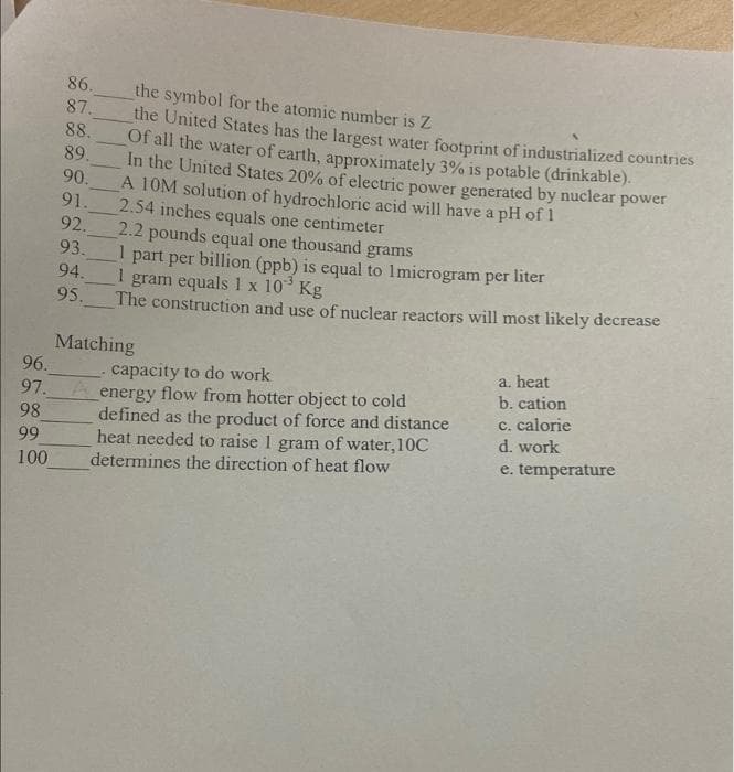 86.
the symbol for the atomic number is Z
87.
the United States has the largest water footprint of industrialized countries
88.
Of all the water of earth, approximately 3% is potable (drinkable).
89.
In the United States 20% of electric power generated by nuclear power
90.
A 10M solution of hydrochloric acid will have a pH of 1
91.
2.54 inches equals one centimeter
92.
2.2 pounds equal one thousand grams
I part per billion (ppb) is equal to 1microgram per liter
93.
I gram equals 1 x 10° Kg
94.
95.
The construction and use of nuclear reactors will most likely decrease
Matching
96.
a. heat
capacity to do work
b. cation
97._A energy flow from hotter object to cold
98
defined as the product of force and distance
heat needed to raise 1 gram of water, 10C
c. calorie
d. work
99
e. temperature
100
determines the direction of heat flow
