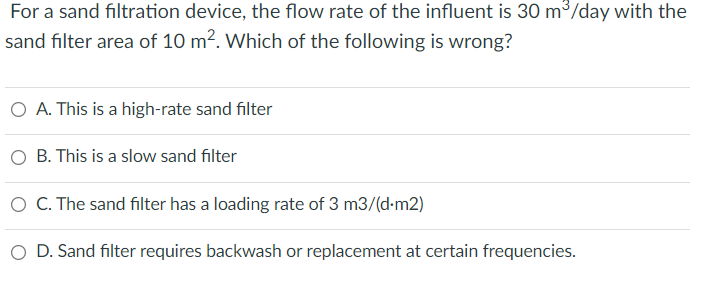 For a sand filtration device, the flow rate of the influent is 30 m3/day with the
sand filter area of 10 m². Which of the following is wrong?
O A. This is a high-rate sand filter
O B. This is a slow sand filter
O C. The sand filter has a loading rate of 3 m3/(d-m2)
O D. Sand filter requires backwash or replacement at certain frequencies.
